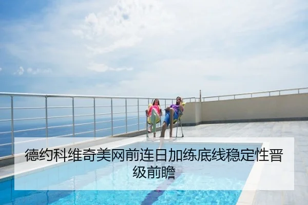 德约科维奇美网前连日加练底线稳定性晋级前瞻