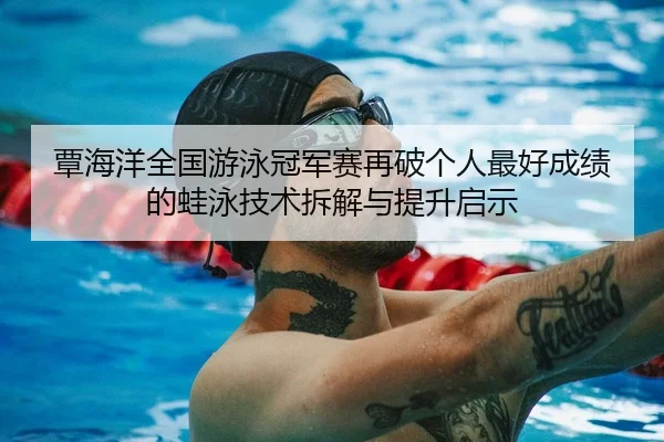 覃海洋全国游泳冠军赛再破个人最好成绩的蛙泳技术拆解与提升启示
