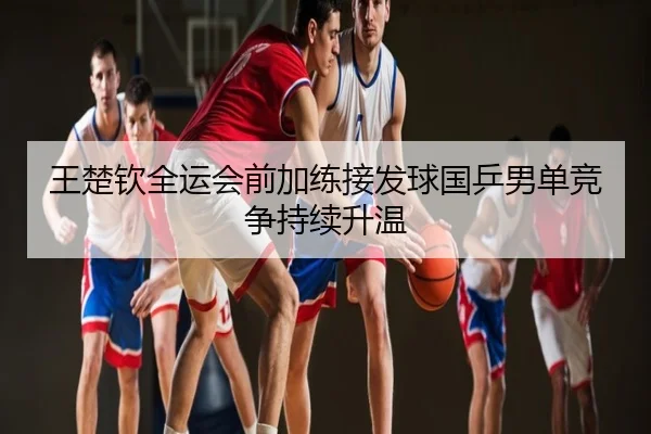 王楚钦全运会前加练接发球国乒男单竞争持续升温