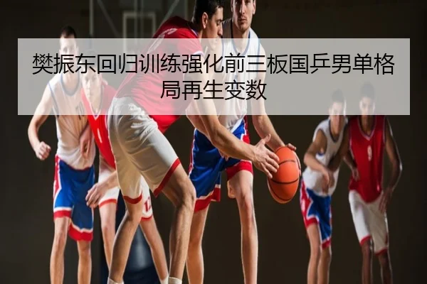 樊振东回归训练强化前三板国乒男单格局再生变数