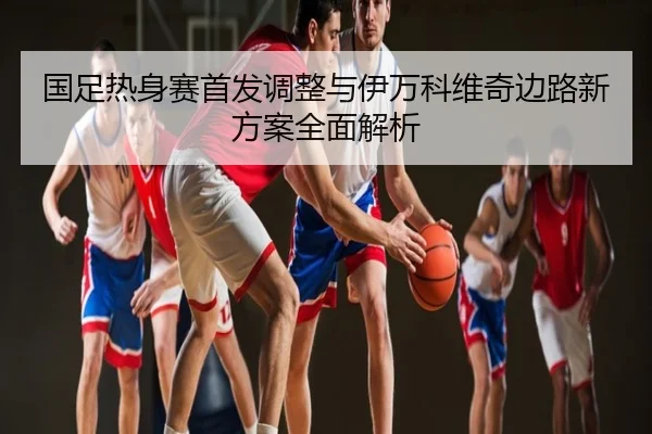 国足热身赛首发调整与伊万科维奇边路新方案全面解析